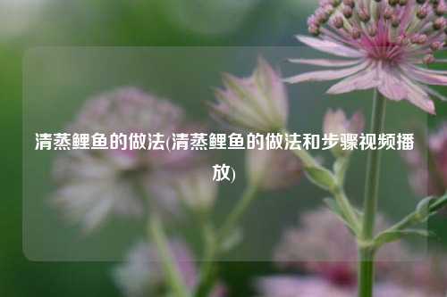 清蒸鲤鱼的做法(清蒸鲤鱼的做法和步骤视频播放)