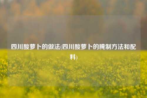 四川酸萝卜的做法(四川酸萝卜的腌制方法和配料)